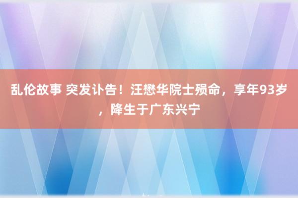 乱伦故事 突发讣告！汪懋华院士殒命，享年93岁，降生于广东兴宁