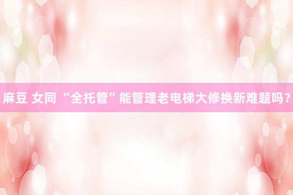 麻豆 女同 “全托管”能管理老电梯大修换新难题吗？