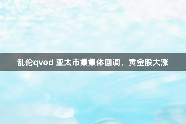 乱伦qvod 亚太市集集体回调，黄金股大涨