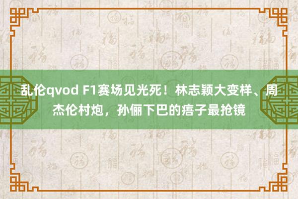 乱伦qvod F1赛场见光死！林志颖大变样、周杰伦村炮，孙俪下巴的痦子最抢镜