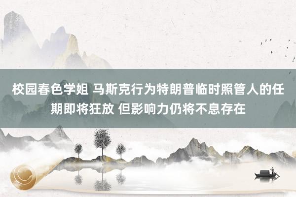 校园春色学姐 马斯克行为特朗普临时照管人的任期即将狂放 但影响力仍将不息存在