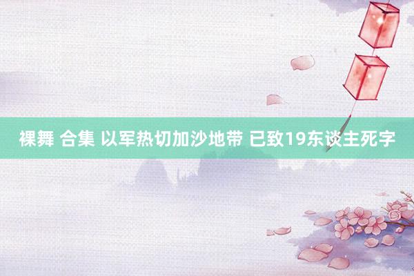 裸舞 合集 以军热切加沙地带 已致19东谈主死字