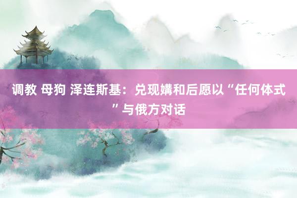 调教 母狗 泽连斯基：兑现媾和后愿以“任何体式”与俄方对话